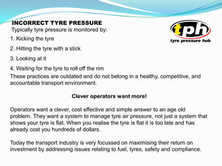 Typically tyre pressure is monitored by:
1. Kicking the tyre
2. Hitting the tyre with a stick
3. Looking at it
4. Waiting for the tyre to roll off the rim
These practices are outdated and do not belong in a healthy, competitive, and
accountable transport environment.
Clever operators want more!
Operators want a clever, cost effective and simple answer to an age old
problem. They want a system to manage tyre air pressure, not just a system that
shows your tyre is flat. When you realise the tyre is flat it is too late and has
already cost you hundreds of dollars.
Today the transport industry is very focussed on maximising their return on
investment by addressing issues relating to fuel, tyres, safety and compliance.
INCORRECT TYRE PRESSURE
 