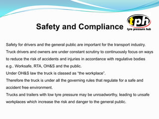 Safety and Compliance
Safety for drivers and the general public are important for the transport industry.
Truck drivers and owners are under constant scrutiny to continuously focus on ways
to reduce the risk of accidents and injuries in accordance with regulative bodies
e.g.. Worksafe, RTA, OH&S and the public.
Under OH&S law the truck is classed as “the workplace”.
Therefore the truck is under all the governing rules that regulate for a safe and
accident free environment.
Trucks and trailers with low tyre pressure may be unroadworthy, leading to unsafe
workplaces which increase the risk and danger to the general public.
 