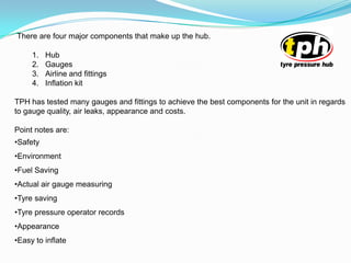 There are four major components that make up the hub.
1. Hub
2. Gauges
3. Airline and fittings
4. Inflation kit
TPH has tested many gauges and fittings to achieve the best components for the unit in regards
to gauge quality, air leaks, appearance and costs.
Point notes are:
•Safety
•Environment
•Fuel Saving
•Actual air gauge measuring
•Tyre saving
•Tyre pressure operator records
•Appearance
•Easy to inflate
 