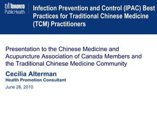 Infection Prevention and Control (IPAC) Best Practices for Traditional Chinese Medicine (TCM) Practitioners Presentation to the Chinese Medicine and Acupuncture Association of Canada Members and the Traditional Chinese Medicine Community Cecilia Alterman Health Promotion Consultant June 26, 2010 