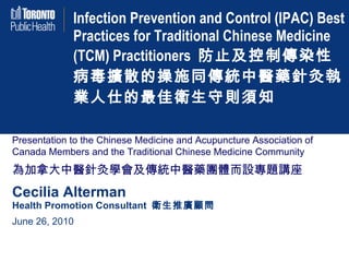 Infection Prevention and Control (IPAC) Best Practices for Traditional Chinese Medicine (TCM) Practitioners  防止及控制傳染性病毒擴散的操施同傳統中醫藥針灸執業人仕的最佳衛生守則須知 Presentation to the Chinese Medicine and Acupuncture Association of Canada Members and the Traditional Chinese Medicine Community 為加拿大中醫針灸學會及傳統中醫藥團體而設專題講座 Cecilia Alterman Health Promotion Consultant  衛生推廣顧問 June 26, 2010 