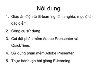 Nội dung
1. Giáo án điện tử E-learning: định nghĩa, mục đích,
đặc điểm.
2. Công cụ sử dụng.
3. Cài đặt phần mềm Adobe Prensenter và
QuickTime.
4. Sử dụng phần mềm Adobe Presenter
5. Thực hành tạo bài giảng E-learning.
 