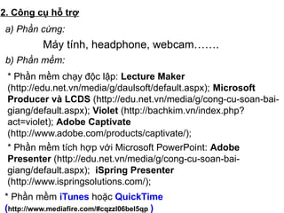 2. Công cụ hỗ trợ
Máy tính, headphone, webcam…….
a) Phần cứng:
b) Phần mềm:
* Phần mềm chạy độc lập: Lecture Maker
(http://edu.net.vn/media/g/daulsoft/default.aspx); Microsoft
Producer và LCDS (http://edu.net.vn/media/g/cong-cu-soan-bai-
giang/default.aspx); Violet (http://bachkim.vn/index.php?
act=violet); Adobe Captivate
(http://www.adobe.com/products/captivate/);
* Phần mềm tích hợp với Microsoft PowerPoint: Adobe
Presenter (http://edu.net.vn/media/g/cong-cu-soan-bai-
giang/default.aspx); iSpring Presenter
(http://www.ispringsolutions.com/);
* Phần mềm iTunes hoặc QuickTime
(http://www.mediafire.com/#cqzzl06bel5qp )
 