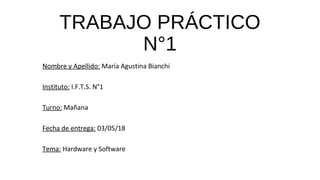 TRABAJO PRÁCTICO
N°1
Nombre y Apellido: María Agustina Bianchi
Instituto: I.F.T.S. N°1
Turno: Mañana
Fecha de entrega: 03/05/18
Tema: Hardware y Software
 