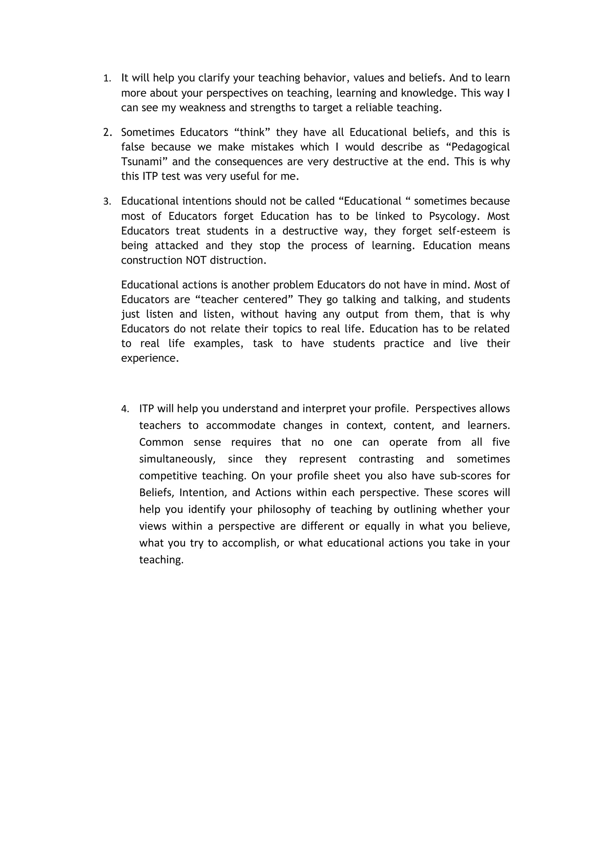 1. It will help you clarify your teaching behavior, values and beliefs. And to learn
   more about your perspectives on teaching, learning and knowledge. This way I
   can see my weakness and strengths to target a reliable teaching.

2. Sometimes Educators “think” they have all Educational beliefs, and this is
   false because we make mistakes which I would describe as “Pedagogical
   Tsunami” and the consequences are very destructive at the end. This is why
   this ITP test was very useful for me.

3. Educational intentions should not be called “Educational “ sometimes because
   most of Educators forget Education has to be linked to Psycology. Most
   Educators treat students in a destructive way, they forget self-esteem is
   being attacked and they stop the process of learning. Education means
   construction NOT distruction.

   Educational actions is another problem Educators do not have in mind. Most of
   Educators are “teacher centered” They go talking and talking, and students
   just listen and listen, without having any output from them, that is why
   Educators do not relate their topics to real life. Education has to be related
   to real life examples, task to have students practice and live their
   experience.



   4. ITP will help you understand and interpret your profile. Perspectives allows
       teachers to accommodate changes in context, content, and learners.
       Common sense requires that no one can operate from all five
       simultaneously, since they represent contrasting and sometimes
       competitive teaching. On your profile sheet you also have sub-scores for
       Beliefs, Intention, and Actions within each perspective. These scores will
       help you identify your philosophy of teaching by outlining whether your
       views within a perspective are different or equally in what you believe,
       what you try to accomplish, or what educational actions you take in your
       teaching.
 