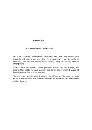 INTRODUCTION



             TPI: TEACHING PERSPECTIVE INVENTORY



TPI. “The Teaching Perspectives Inventory” can help you collect your
thoughts and summarize your ideas about teaching. It can be useful in
examining your own teaching as well as helping clarify the teaching views of
other people.

I had to do a test where I found questions which I had not realised, this
means, they made me read and do, and some others which I answered
blindly because I do it in my sessions.

The test is very well-focused, I suggest this self-test to Educators, not only
to fill in the answers, but to think, analyze the questions and statements
written there in.
 