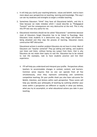 1. It will help you clarify your teaching behavior, values and beliefs. And to learn
   more about your perspectives on teaching, learning and knowledge. This way I
   can see my weakness and strengths to target a reliable teaching.

2. Sometimes Educators “think” they have all Educational beliefs, and this is
   false because we make mistakes which I would describe as “Pedagogical
   Tsunami” and the consequences are very destructive at the end. This is why
   this ITP test was very useful for me.

3. Educational intentions should not be called “Educational “ sometimes because
   most of Educators forget Education has to be linked to Psycology. Most
   Educators treat students in a destructive way, they forget self-esteem is
   being attacked and they stop the process of learning. Education means
   construction NOT distruction.

   Educational actions is another problem Educators do not have in mind. Most of
   Educators are “teacher centered” They go talking and talking, and students
   just listen and listen, without having any output from them, that is why
   Educators do not relate their topics to real life. Education has to be related
   to real life examples, task to have students practice and live their
   experience.



   4. ITP will help you understand and interpret your profile. Perspectives allows
       teachers to accommodate changes in context, content, and learners.
       Common sense requires that no one can operate from all five
       simultaneously, since they represent contrasting and sometimes
       competitive teaching. On your profile sheet you also have sub-scores for
       Beliefs, Intention, and Actions within each perspective. These scores will
       help you identify your philosophy of teaching by outlining whether your
       views within a perspective are different or equally in what you believe,
       what you try to accomplish, or what educational actions you take in your
       teaching.
 