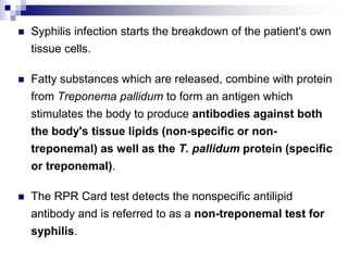 Syphilis infection starts the breakdown of the patient's own tissue cells. Fatty substances which are released, combine with protein from Treponema pallidum to form an antigen which stimulates the body to produce antibodies against both the body's tissue lipids (non-specific or non-treponemal) as well as the T. pallidum protein (specific or treponemal). The RPR Card test detects the nonspecific antilipid antibody and is referred to as a non-treponemal test for syphilis. 