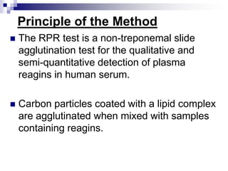 Principle of the MethodThe RPR test is a non-treponemal slide agglutination test for the qualitative and semi-quantitative detection of plasma reagins in human serum.Carbon particles coated with a lipid complex are agglutinated when mixed with samples containing reagins.