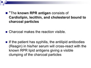 *The known RPR antigen consists of Cardiolipin, lecithin, andcholesterol bound to charcoal particlesCharcoal makes the reaction visible. If the patient has syphilis, the antilipid antibodies (Reagin) in his/her serum will cross-react with the known RPR lipid antigens giving a visible clumping of the charcoal particles 