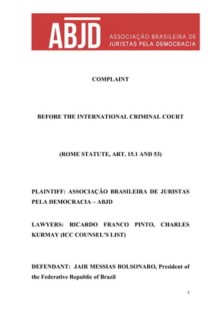 COMPLAINT
BEFORE THE INTERNATIONAL CRIMINAL COURT
(ROME STATUTE, ART. 15.1 AND 53)
PLAINTIFF: ASSOCIAÇÃO BRASILEIRA DE JURISTAS
PELA DEMOCRACIA – ABJD
LAWYERS: RICARDO FRANCO PINTO, CHARLES
KURMAY (ICC COUNSEL’S LIST)
DEFENDANT: JAIR MESSIAS BOLSONARO, President of
the Federative Republic of Brazil
1
 