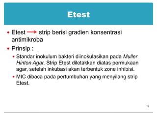 EtestEtest        strip berisi gradien konsentrasi antimikrobaPrinsip :Standar inokulum bakteri diinokulasikan pada Muller Hinton Agar. Strip Etest diletakkan diatas permukaan agar, setelah inkubasi akan terbentuk zone inhibisi.MIC dibaca pada pertumbuhan yang menyilang strip Etest.19