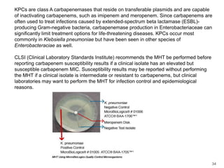 KPCs are class A carbapenemases that reside on transferable plasmids and are capable of inactivating carbapenems, such as imipenem and meropenem. Since carbapenems are often used to treat infections caused by extended-spectrum beta lactamase (ESBL)-producing Gram-negative bacteria, carbapenemase production in Enterobacteriaceae can significantly limit treatment options for life-threatening diseases. KPCs occur most commonly in Klebsiellapneumoniae but have been seen in other species of Enterobacteraciae as well.CLSI (Clinical Laboratory Standards Institute) recommends the MHT be performed before reporting carbapenem susceptibility results if a clinical isolate has an elevated but susceptible carbapenem MIC. Susceptibility results may be reported without performing the MHT if a clinical isolate is intermediate or resistant to carbapenems, but clinical laboratories may want to perform the MHT for infection control and epidemiological reasons.34