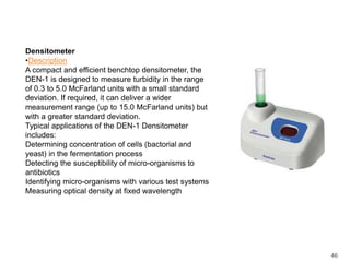 DensitometerDescriptionA compact and efficient benchtop densitometer, the DEN-1 is designed to measure turbidity in the range of 0.3 to 5.0 McFarland units with a small standard deviation. If required, it can deliver a wider measurement range (up to 15.0 McFarland units) but with a greater standard deviation. Typical applications of the DEN-1 Densitometer includes: Determining concentration of cells (bactorial and yeast) in the fermentation process Detecting the susceptibility of micro-organisms to antibiotics Identifying micro-organisms with various test systems Measuring optical density at fixed wavelength46