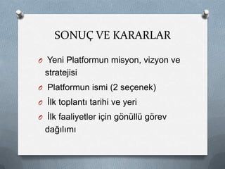 SONUÇ VE KARARLAR

O Yeni Platformun misyon, vizyon ve
 stratejisi
O Platformun ismi (2 seçenek)
O İlk toplantı tarihi ve yeri
O İlk faaliyetler için gönüllü görev
 dağılımı
 