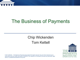 The Business of Payments


                                                    Chip Wickenden
                                                      Tom Kettell


© 2011 NACHA — The Electronic Payments Association®. All rights reserved. No part of this material may be
used without the prior written permission of NACHA. This material is not intended to provide any warranties, legal
advice, or professional assistance of any kind.
 
