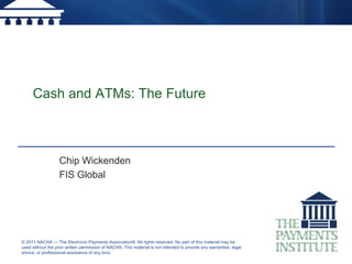 Cash and ATMs: The Future



                   Chip Wickenden
                   FIS Global




© 2011 NACHA — The Electronic Payments Association®. All rights reserved. No part of this material may be
used without the prior written permission of NACHA. This material is not intended to provide any warranties, legal
advice, or professional assistance of any kind.
 