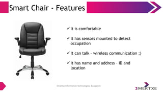 Emertxe Information Technologies, Bangalore
Smart Chair - Features
 It is comfortable
 It has sensors mounted to detect
occupation
 It can talk – wireless communication ;)
 It has name and address – ID and
location
 
