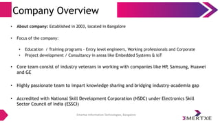 Emertxe Information Technologies, Bangalore
Company Overview
• About company: Established in 2003, located in Bangalore
• Focus of the company:
• Education / Training programs – Entry level engineers, Working professionals and Corporate
• Project development / Consultancy in areas like Embedded Systems & IoT
• Core team consist of industry veterans in working with companies like HP, Samsung, Huawei
and GE
• Highly passionate team to impart knowledge sharing and bridging industry-academia gap
• Accredited with National Skill Development Corporation (NSDC) under Electronics Skill
Sector Council of India (ESSCI)
 