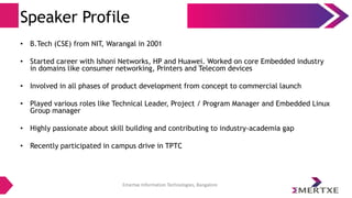 Emertxe Information Technologies, Bangalore
Speaker Profile
• B.Tech (CSE) from NIT, Warangal in 2001
• Started career with Ishoni Networks, HP and Huawei. Worked on core Embedded industry
in domains like consumer networking, Printers and Telecom devices
• Involved in all phases of product development from concept to commercial launch
• Played various roles like Technical Leader, Project / Program Manager and Embedded Linux
Group manager
• Highly passionate about skill building and contributing to industry-academia gap
• Recently participated in campus drive in TPTC
 