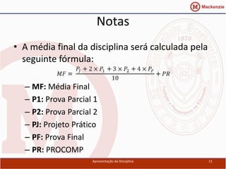 Notas
• A média final da disciplina será calculada pela
  seguinte fórmula:

  – MF: Média Final
  – P1: Prova Parcial 1
  – P2: Prova Parcial 2
  – PJ: Projeto Prático
  – PF: Prova Final
  – PR: PROCOMP
                     Apresentação da Disciplina     11
 