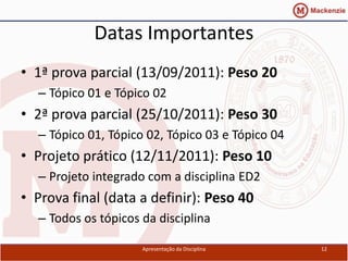 Datas Importantes
• 1ª prova parcial (13/09/2011): Peso 20
  – Tópico 01 e Tópico 02
• 2ª prova parcial (25/10/2011): Peso 30
  – Tópico 01, Tópico 02, Tópico 03 e Tópico 04
• Projeto prático (12/11/2011): Peso 10
  – Projeto integrado com a disciplina ED2
• Prova final (data a definir): Peso 40
  – Todos os tópicos da disciplina

                     Apresentação da Disciplina   12
 