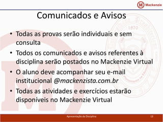 Comunicados e Avisos
• Todas as provas serão individuais e sem
  consulta
• Todos os comunicados e avisos referentes à
  disciplina serão postados no Mackenzie Virtual
• O aluno deve acompanhar seu e-mail
  institucional @mackenzista.com.br
• Todas as atividades e exercícios estarão
  disponíveis no Mackenzie Virtual

                   Apresentação da Disciplina   13
 