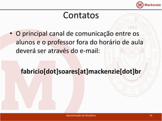 Contatos
• O principal canal de comunicação entre os
  alunos e o professor fora do horário de aula
  deverá ser através do e-mail:

   fabricio[dot]soares[at]mackenzie[dot]br




                   Apresentação da Disciplina    14
 