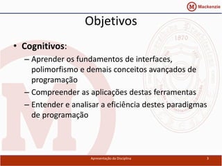 Objetivos
• Cognitivos:
  – Aprender os fundamentos de interfaces,
    polimorfismo e demais conceitos avançados de
    programação
  – Compreender as aplicações destas ferramentas
  – Entender e analisar a eficiência destes paradigmas
    de programação



                    Apresentação da Disciplina       3
 