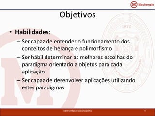 Objetivos
• Habilidades:
  – Ser capaz de entender o funcionamento dos
    conceitos de herança e polimorfismo
  – Ser hábil determinar as melhores escolhas do
    paradigma orientado a objetos para cada
    aplicação
  – Ser capaz de desenvolver aplicações utilizando
    estes paradigmas


                    Apresentação da Disciplina       4
 