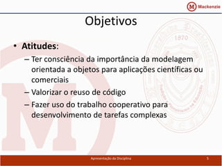 Objetivos
• Atitudes:
  – Ter consciência da importância da modelagem
    orientada a objetos para aplicações científicas ou
    comerciais
  – Valorizar o reuso de código
  – Fazer uso do trabalho cooperativo para
    desenvolvimento de tarefas complexas



                     Apresentação da Disciplina          5
 