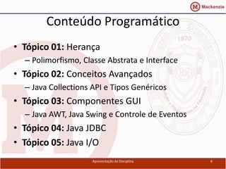 Conteúdo Programático
• Tópico 01: Herança
  – Polimorfismo, Classe Abstrata e Interface
• Tópico 02: Conceitos Avançados
  – Java Collections API e Tipos Genéricos
• Tópico 03: Componentes GUI
  – Java AWT, Java Swing e Controle de Eventos
• Tópico 04: Java JDBC
• Tópico 05: Java I/O
                     Apresentação da Disciplina   6
 