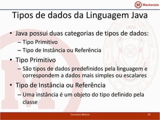 Tipos de dados da Linguagem Java
• Java possui duas categorias de tipos de dados:
  – Tipo Primitivo
  – Tipo de Instância ou Referência
• Tipo Primitivo
  – São tipos de dados predefinidos pela linguagem e
    correspondem a dados mais simples ou escalares
• Tipo de Instância ou Referência
  – Uma instância é um objeto do tipo definido pela
    classe
                      Conceitos Básicos                10
 