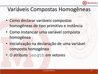 Variáveis Compostas Homogêneas
• Como declarar variáveis compostas
  homogêneas de tipo primitivo e instância
• Como instanciar uma variável composta
  homogênea
• Inicialização na declaração de uma variável
  composta homogênea
• O atributo length em vetores


                     Conceitos Básicos          13
 