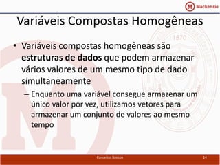 Variáveis Compostas Homogêneas
• Variáveis compostas homogêneas são
  estruturas de dados que podem armazenar
  vários valores de um mesmo tipo de dado
  simultaneamente
  – Enquanto uma variável consegue armazenar um
    único valor por vez, utilizamos vetores para
    armazenar um conjunto de valores ao mesmo
    tempo


                     Conceitos Básicos             14
 