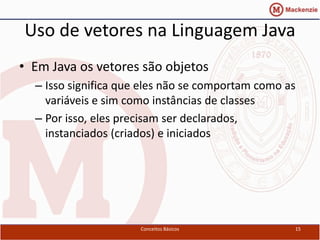 Uso de vetores na Linguagem Java
• Em Java os vetores são objetos
  – Isso significa que eles não se comportam como as
    variáveis e sim como instâncias de classes
  – Por isso, eles precisam ser declarados,
    instanciados (criados) e iniciados




                      Conceitos Básicos            15
 