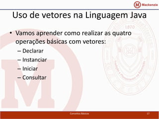 Uso de vetores na Linguagem Java
• Vamos aprender como realizar as quatro
  operações básicas com vetores:
  – Declarar
  – Instanciar
  – Iniciar
  – Consultar




                   Conceitos Básicos       17
 