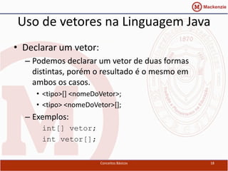 Uso de vetores na Linguagem Java
• Declarar um vetor:
  – Podemos declarar um vetor de duas formas
    distintas, porém o resultado é o mesmo em
    ambos os casos.
     • <tipo>[] <nomeDoVetor>;
     • <tipo> <nomeDoVetor>[];
  – Exemplos:
      int[] vetor;
      int vetor[];


                       Conceitos Básicos        18
 