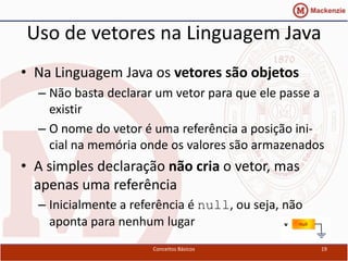 Uso de vetores na Linguagem Java
• Na Linguagem Java os vetores são objetos
  – Não basta declarar um vetor para que ele passe a
    existir
  – O nome do vetor é uma referência a posição ini-
    cial na memória onde os valores são armazenados
• A simples declaração não cria o vetor, mas
  apenas uma referência
  – Inicialmente a referência é null, ou seja, não
    aponta para nenhum lugar
                      Conceitos Básicos              19
 