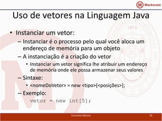 Uso de vetores na Linguagem Java
• Instanciar um vetor:
  – Instanciar é o processo pelo qual você aloca um
    endereço de memória para um objeto
  – A instanciação é a criação do vetor
     • Instanciar um vetor significa lhe atribuir um endereço
       de memória onde ele possa armazenar seus valores
  – Sintaxe:
     • <nomeDoVetor> = new <tipo>[<posições>];
  – Exemplo:
      vetor = new int[5];

                         Conceitos Básicos                      20
 