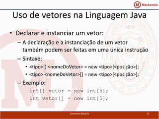 Uso de vetores na Linguagem Java
• Declarar e instanciar um vetor:
  – A declaração e a instanciação de um vetor
    também podem ser feitas em uma única instrução
  – Sintaxe:
     • <tipo>[] <nomeDoVetor> = new <tipo>[<posição>];
     • <tipo> <nomeDoVetor>[] = new <tipo>[<posição>];
  – Exemplo:
      int[] vetor = new int[5];
      int vetor[] = new int[5];

                        Conceitos Básicos                21
 