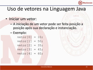 Uso de vetores na Linguagem Java
• Iniciar um vetor:
  – A iniciação de um vetor pode ser feita posição a
    posição após sua declaração e instanciação.
  – Exemplo:
       vetor[0]   =   10;
       vetor[1]   =   50;
       vetor[2]   =   35;
       vetor[3]   =   45;
       vetor[4]   =   60;



                       Conceitos Básicos               22
 