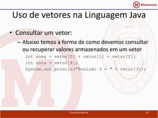 Uso de vetores na Linguagem Java
• Consultar um vetor:
  – Abaixo temos a forma de como devemos consultar
    ou recuperar valores armazenados em um vetor
     int soma = vetor[0] + vetor[1] + vetor[2];
     int nota = vetor[4];
     System.out.println("Posição 3 = " + vetor[3]);




                     Conceitos Básicos            23
 