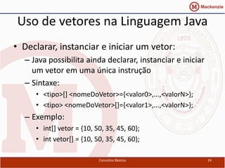 Uso de vetores na Linguagem Java
• Declarar, instanciar e iniciar um vetor:
  – Java possibilita ainda declarar, instanciar e iniciar
    um vetor em uma única instrução
  – Sintaxe:
     • <tipo>[] <nomeDoVetor>={<valor0>,...,<valorN>};
     • <tipo> <nomeDoVetor>[]={<valor1>,...,<valorN>};
  – Exemplo:
     • int[] vetor = {10, 50, 35, 45, 60};
     • int vetor[] = {10, 50, 35, 45, 60};

                           Conceitos Básicos                24
 