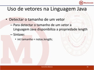Uso de vetores na Linguagem Java
• Detectar o tamanho de um vetor
  – Para detectar o tamanho de um vetor a
    Linguagem Java disponibiliza a propriedade length
  – Sintaxe:
     • int tamanho = notas.length;




                         Conceitos Básicos          26
 
