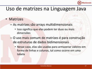 Uso de matrizes na Linguagem Java
• Matrizes
  – As matrizes são arrays multidimensionais
     • Isso significa que elas podem ter duas ou mais
       dimensões
  – O uso mais comum de matrizes é para construção
    de estruturas de dados bidimensionais
     • Nesse caso, elas são usadas para armazenar valores em
       forma de linhas e colunas, tal como ocorre em uma
       tabela


                         Conceitos Básicos                 27
 