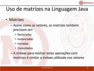 Uso de matrizes na Linguagem Java
• Matrizes
  – Assim como os vetores, as matrizes também
    precisam ser:
     •   Declaradas
     •   Instanciadas
     •   Iniciadas
     •   Consultadas
  – A sintaxe para realizar estas operações com
    matrizes é similar a sintaxe utilizada nos vetores

                        Conceitos Básicos                29
 