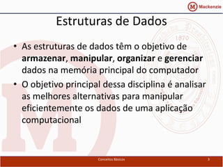 Estruturas de Dados
• As estruturas de dados têm o objetivo de
  armazenar, manipular, organizar e gerenciar
  dados na memória principal do computador
• O objetivo principal dessa disciplina é analisar
  as melhores alternativas para manipular
  eficientemente os dados de uma aplicação
  computacional


                      Conceitos Básicos              3
 