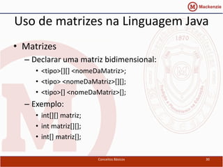 Uso de matrizes na Linguagem Java
• Matrizes
  – Declarar uma matriz bidimensional:
     • <tipo>[][] <nomeDaMatriz>;
     • <tipo> <nomeDaMatriz>[][];
     • <tipo>[] <nomeDaMatriz>[];
  – Exemplo:
     • int[][] matriz;
     • int matriz[][];
     • int[] matriz[];

                         Conceitos Básicos   30
 