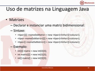Uso de matrizes na Linguagem Java
• Matrizes
  – Declarar e instanciar uma matriz bidimensional:
  – Sintaxe:
     • <tipo>[][] <nomeDaMatriz> = new <tipo>[<linha>][<coluna>];
     • <tipo> <nomeDaMatriz>[][] = new <tipo>[<linha>][<coluna>];
     • <tipo>[] <nomeDaMatriz>[] = new <tipo>[<linha>][<coluna>];

  – Exemplo:
     • int[][] matriz = new int[3][3];
     • int matriz[][] = new int[3][3];
     • int[] matriz[] = new int[3][3];


                                Conceitos Básicos                   32
 